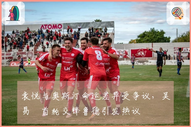 袁悦与奥斯汀命运差异受争议，吴易昺首轮交锋鲁德引发热议