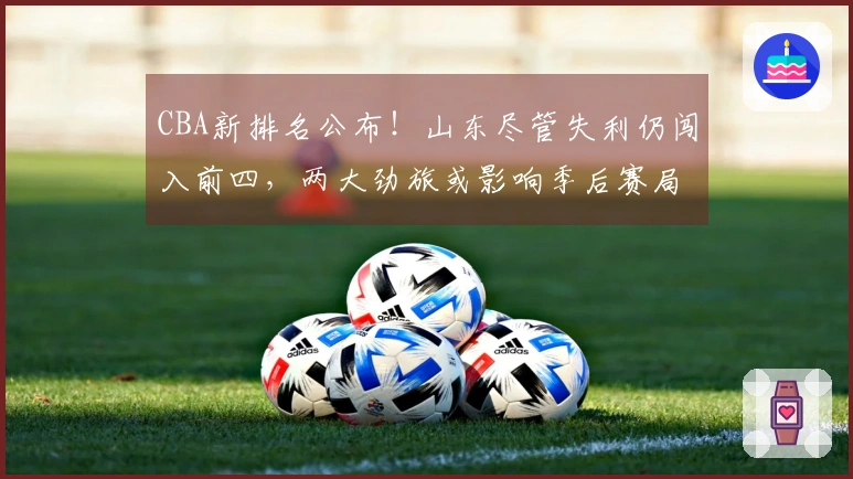 CBA新排名公布！山东尽管失利仍闯入前四，两大劲旅或影响季后赛局势