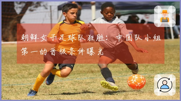 朝鲜女子足球队狂胜：中国队小组第一的晋级条件曝光