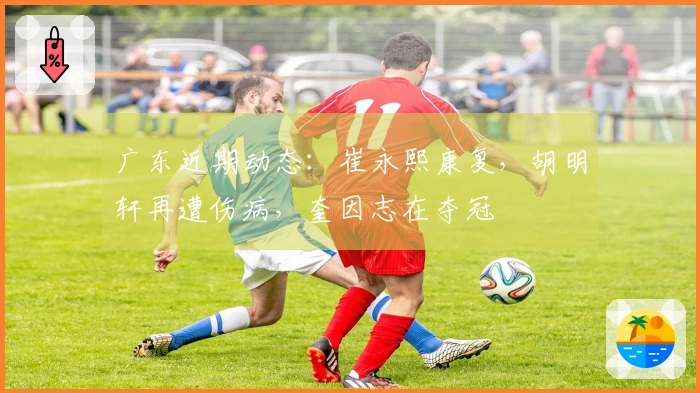 广东近期动态：崔永熙康复，胡明轩再遭伤病，奎因志在夺冠
