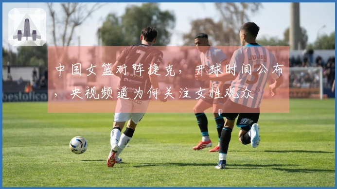 中国女篮对阵捷克，开球时间公布，央视频道为何关注女性观众