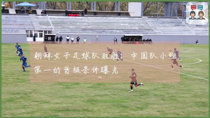朝鲜女子足球队狂胜：中国队小组第一的晋级条件曝光