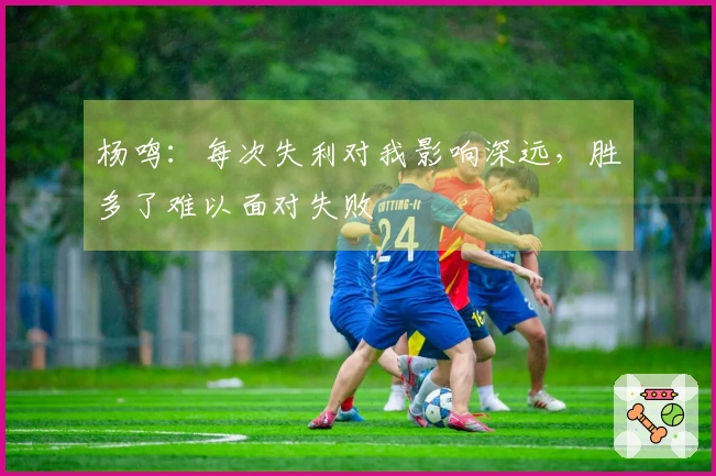 杨鸣：每次失利对我影响深远，胜多了难以面对失败