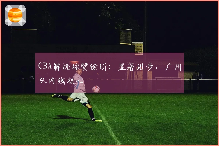 CBA解说称赞徐昕：显著进步，广州队内线核心