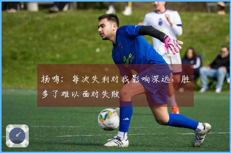 杨鸣：每次失利对我影响深远，胜多了难以面对失败