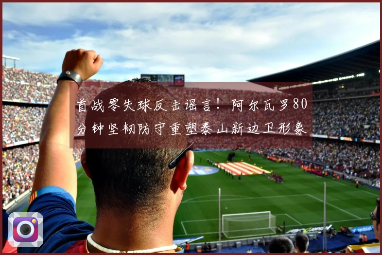 首战零失球反击谣言！阿尔瓦罗80分钟坚韧防守重塑泰山新边卫形象