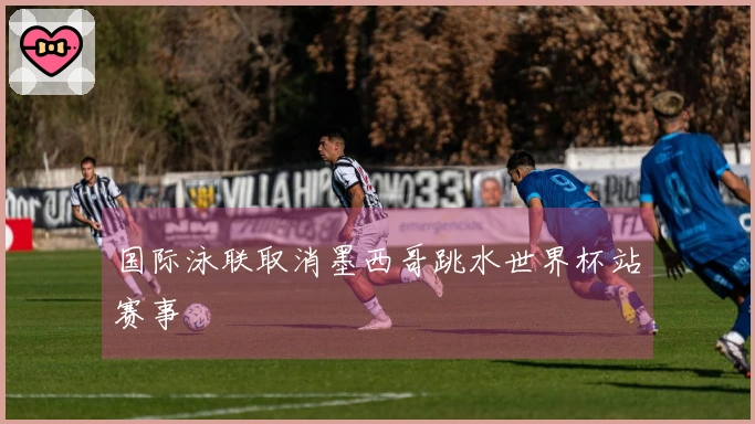 国际泳联取消墨西哥跳水世界杯站赛事