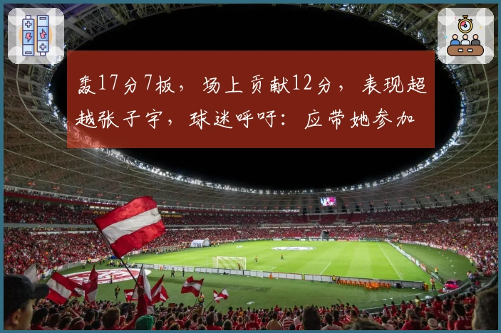 轰17分7板，场上贡献12分，表现超越张子宇，球迷呼吁：应带她参加世界杯