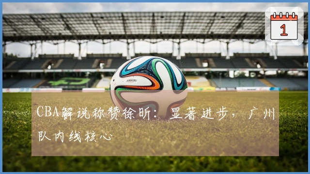 CBA解说称赞徐昕：显著进步，广州队内线核心