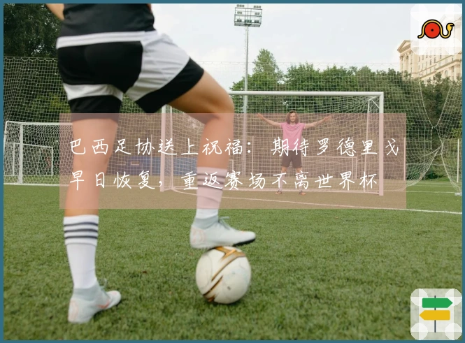 巴西足协送上祝福：期待罗德里戈早日恢复，重返赛场不离世界杯