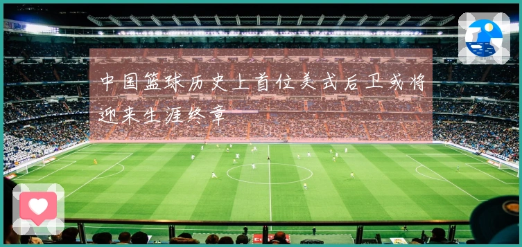 中国篮球历史上首位美式后卫或将迎来生涯终章