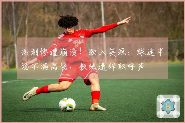 热刺惨遭崩溃！跌入英冠，球迷半场不满离场，教练遭辞职呼声