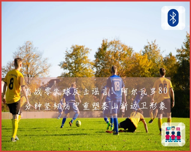 首战零失球反击谣言！阿尔瓦罗80分钟坚韧防守重塑泰山新边卫形象