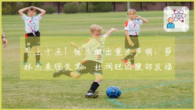 早上十点！徐杰做出重大声明，萨林杰表现失常，杜润旺因腹部发福遭到嘲讽