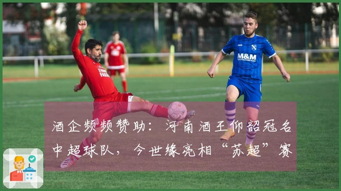 酒企频频赞助：河南酒王仰韶冠名中超球队，今世缘亮相“苏超”赛事