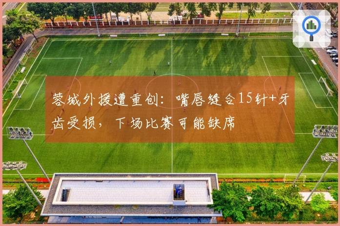 蓉城外援遭重创：嘴唇缝合15针+牙齿受损，下场比赛可能缺席